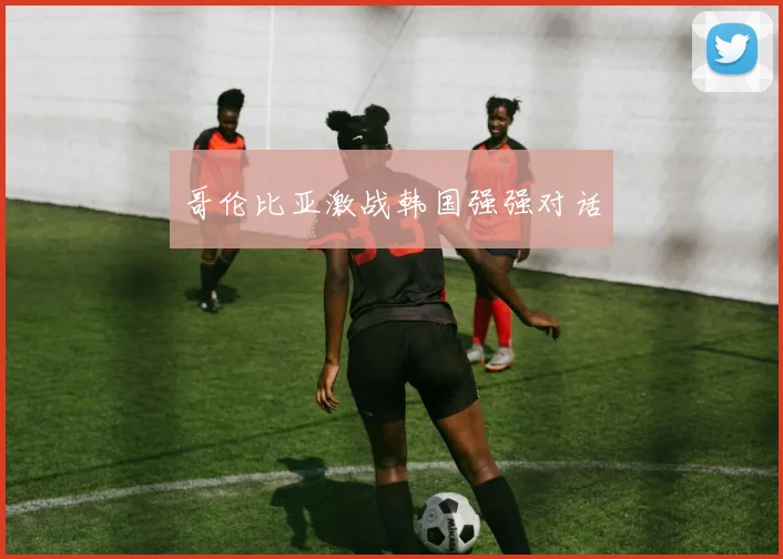 哥伦比亚激战韩国强强对话