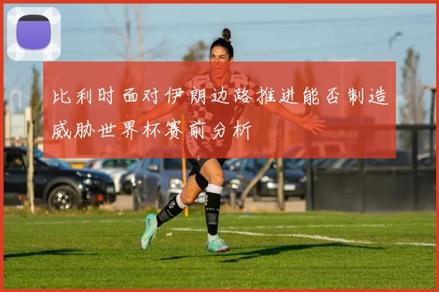 比利时面对伊朗边路推进能否制造威胁世界杯赛前分析