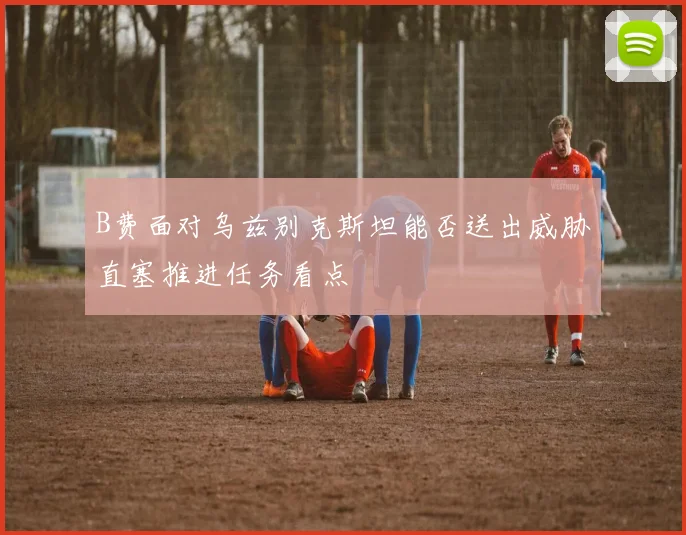 B费面对乌兹别克斯坦能否送出威胁直塞推进任务看点