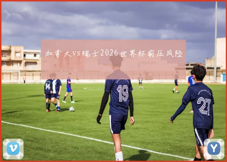 加拿大vs瑞士2026世界杯前压风险
