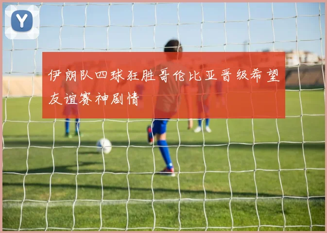 伊朗队四球狂胜哥伦比亚晋级希望友谊赛神剧情