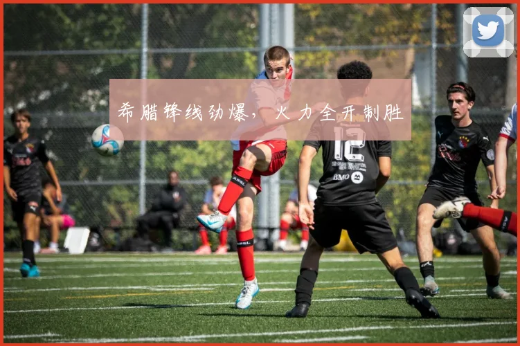 希腊锋线劲爆,火力全开制胜