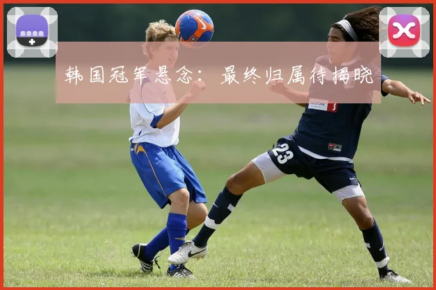 韩国冠军悬念:最终归属待揭晓