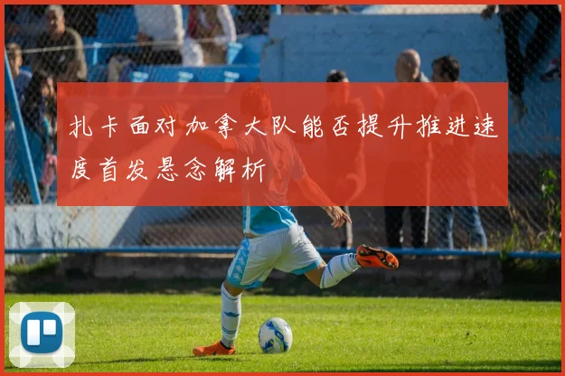 扎卡面对加拿大队能否提升推进速度首发悬念解析