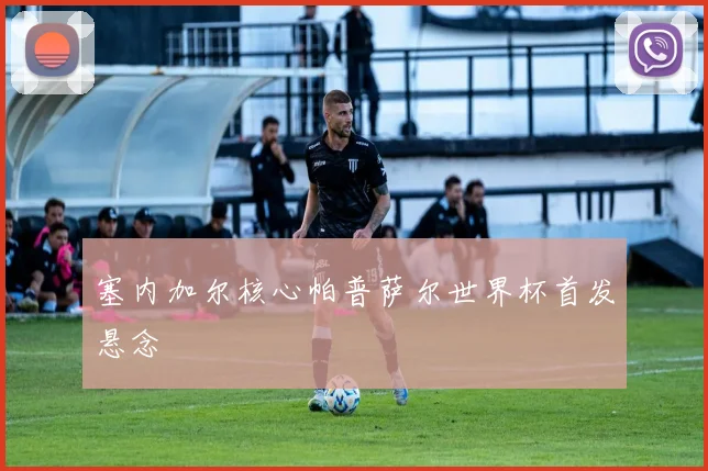 塞内加尔核心帕普萨尔世界杯首发悬念