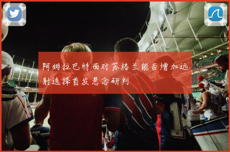 阿姆拉巴特面对苏格兰能否增加远射选择首发悬念研判