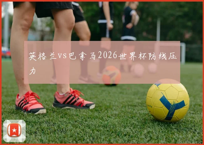 英格兰vs巴拿马2026世界杯防线压力