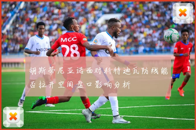 胡斯蒂尼亚诺面对科特迪瓦防线能否拉开空间盘口影响分析