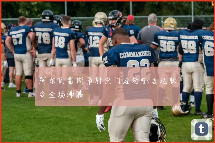 阿尔瓦雷斯吊射空门后怒吼吉达联合全场沸腾