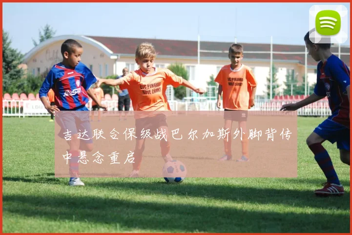 吉达联合保级战巴尔加斯外脚背传中悬念重启