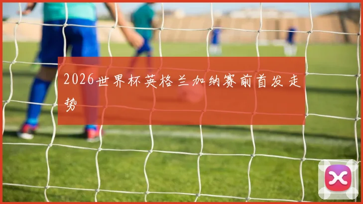 2026世界杯英格兰加纳赛前首发走势