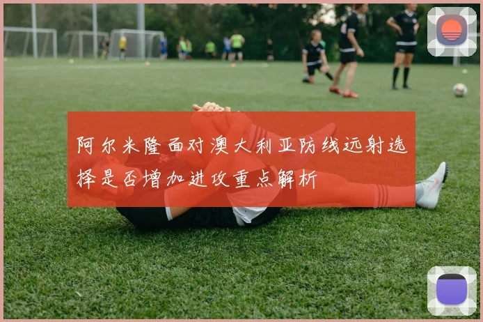 阿尔米隆面对澳大利亚防线远射选择是否增加进攻重点解析