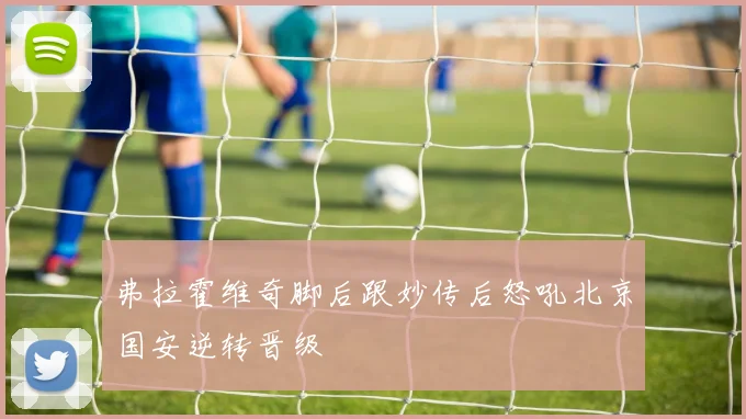 弗拉霍维奇脚后跟妙传后怒吼北京国安逆转晋级