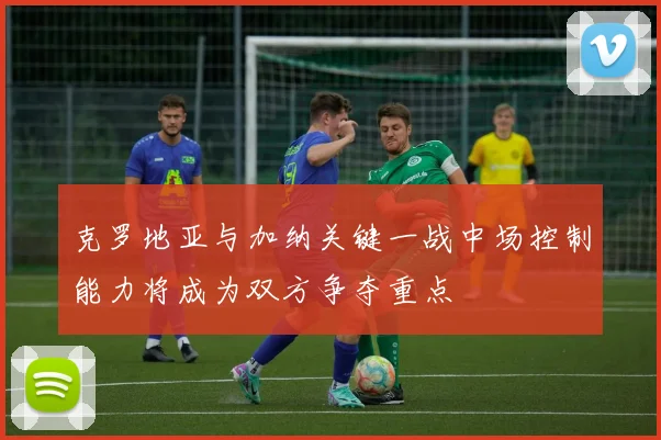 克罗地亚与加纳关键一战中场控制能力将成为双方争夺重点