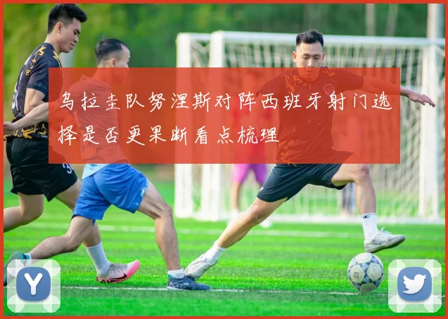 乌拉圭队努涅斯对阵西班牙射门选择是否更果断看点梳理
