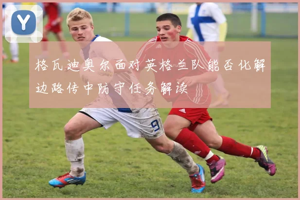 格瓦迪奥尔面对英格兰队能否化解边路传中防守任务解读