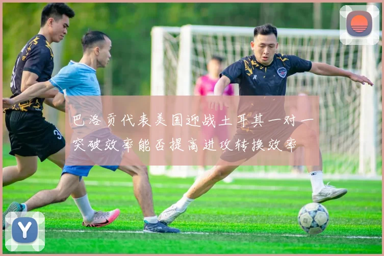 巴洛贡代表美国迎战土耳其一对一突破效率能否提高进攻转换效率