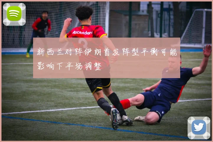 新西兰对阵伊朗首发阵型平衡可能影响下半场调整