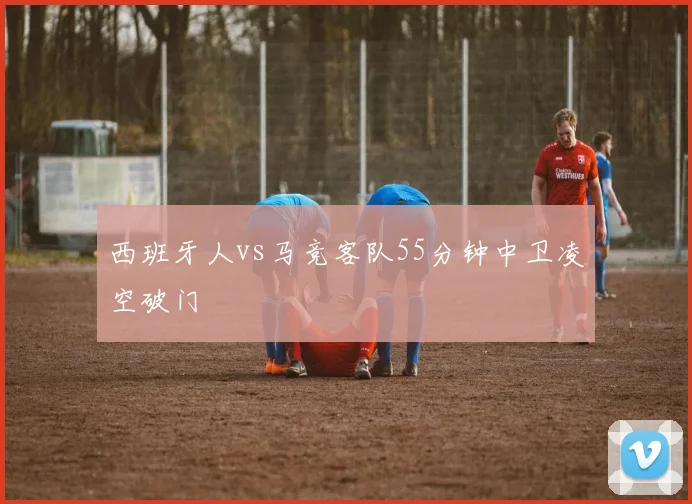 西班牙人vs马竞客队55分钟中卫凌空破门