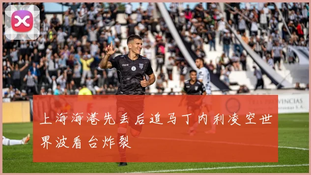 上海海港先丢后追马丁内利凌空世界波看台炸裂