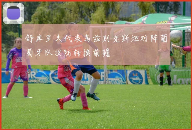 舒库罗夫代表乌兹别克斯坦对阵葡萄牙队攻防转换前瞻