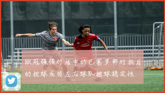 欧冠强强对话中的巴塞罗那对抗后的控球或将左右球队控球稳定性