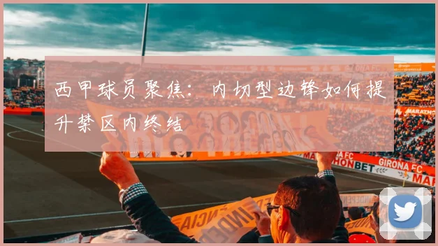西甲球员聚焦:内切型边锋如何提升禁区内终结